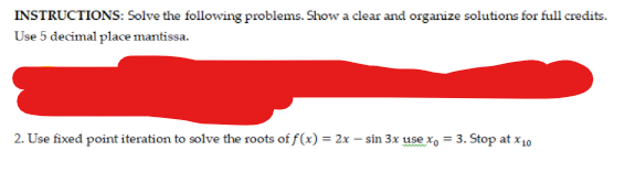 INSTRUCTIONS: Solve the following problems. Show a clear and organize solutions for full credits.
Use 5 decimal place mantissa.
2. Use fixed point iteration to solve the roots of f(x) = 2x – sin 3x use x, = 3. Stop at x10
