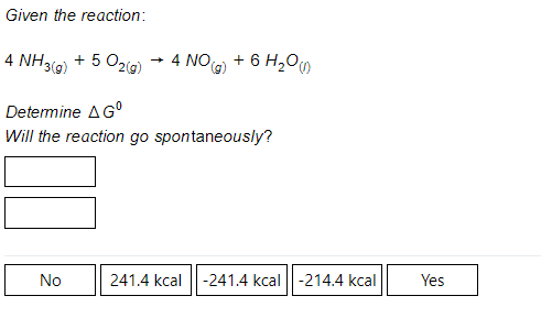 Given the reaction:
4 NH39) + 5 O2(g)
4 NOG) + 6 H20O
Determine AG°
Will the reaction go spontaneously?
No
241.4 kcal
-241.4 kcal ||-214.4 kcal
Yes
