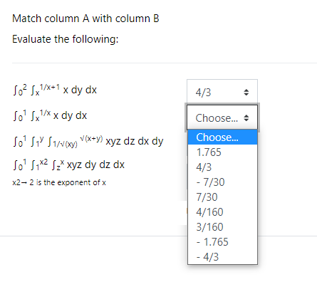 Match column A with column B
Evaluate the following:
So? Sx/x+1 x dy dx
4/3
So' Sx'X x dy dx
Choose. +
Choose.
So' SiY Sivoon vxey) xyz dz dx dy
So' Six2 Sž* xyz dy dz dx
1.765
4/3
x2- 2 is the exponent of x
- 7/30
7/30
4/160
3/160
- 1.765
- 4/3
