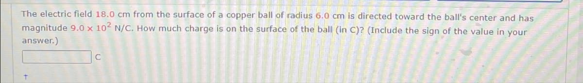 The electric field 18.0 cm from the surface of a copper ball of radius 6.0 cm is directed toward the ball's center and has
magnitude 9.0 x 102 N/C. How much charge is on the surface of the ball (in C)? (Include the sign of the value in your
answer.)
C