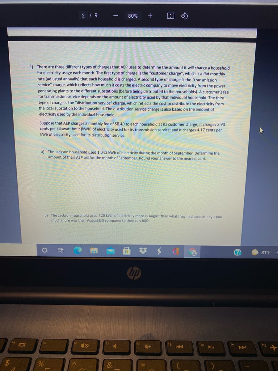 2/ 9
80%
1) There are three different types of charges that AEP uses to determine the amount it will charge a household
for electricity usage each month. The first type of charge is the "customer charge", which is a flat monthly
rate (adjusted annually) that each household is charged. A second type of charge is the "transmission
service" charge, which reflects how much it costs the electric company to move electricity from the power
generating plants to the different substations (before being distributed to the households). A customer's fee
for transmission service depends on the amount of electricity used by that individual household. The third
type of charge is the "distribution service" charge, which reflects the cost to distribute the electricity from
the local substation to the household. The distribution service charge is also based on the amount of
electricity used by the individual household.
Suppose that AEP charges a monthly fee of $8.40 to each household as its customer charge; it charges 2.93
cents per kilowatt hour (kWh) of electricity used for its transmission service; and it charges 4.17 cents per
kWh of electricity used for its distribution service.
a) The Jackson household used 1,042 kWh of electricity during the month of September. Determine the
amount of their AEP bill for the month of September. Round your answer to the nearest cent.
b) The Jackson household used 320 kWh of electricity more in August than what they had used in July. How
much more was their August bill compared to their July bill?
81°F
hp
10I
10
f9
ho
12
A
24
&
