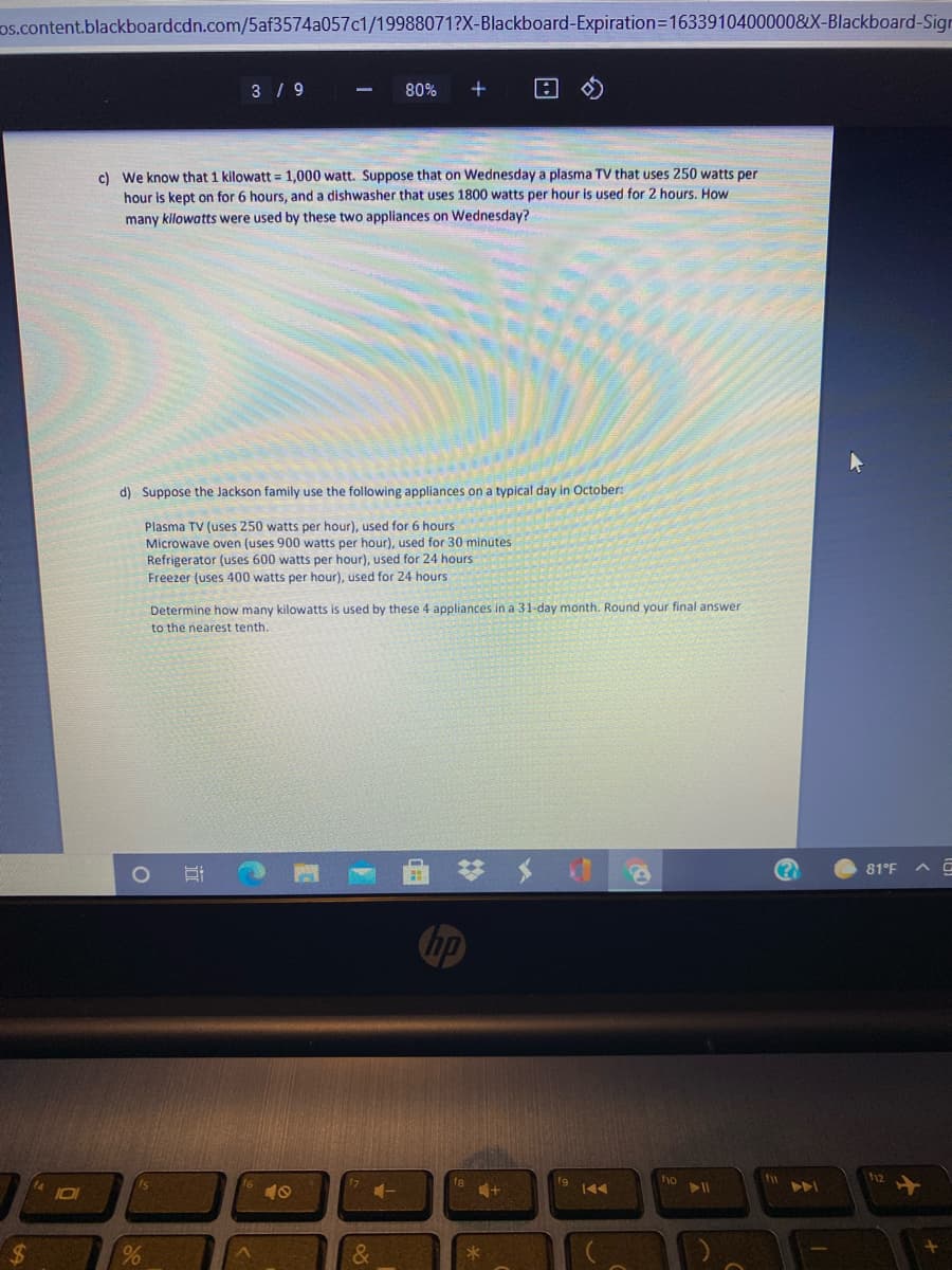 os.content.blackboardcdn.com/5af3574a057c1/19988071?X-Blackboard-Expiration3D1633910400000&X-Blackboard-Sigr
3 / 9
80%
c) We know that 1 kilowatt = 1,000 watt. Suppose that on Wednesday a plasma TV that uses 250 watts per
hour is kept on for 6 hours, and a dishwasher that uses 1800 watts per hour is used for 2 hours, How
many kilowatts were used by these two appliances on Wednesday?
d) Suppose the Jackson family use the following appliances on a typical day in October:
Plasma TV (uses 250 watts per hour), used for 6 hours
Microwave oven (uses 900 watts per hour), used for 30 minutes
Refrigerator (uses 600 watts per hour), used for 24 hours
Freezer (uses 400 watts per hour), used for 24 hours
Determine how many kilowatts is used by these 4 appliances in a 31-day month. Round your final answer
to the nearest tenth.
81°F
hp
ho
A
101
10
4+
%24
&
近
