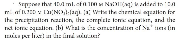 Suppose that 40.0 mL of 0.100 M NaOH(aq) is added to 10.0
mL of 0.200 M Cu(NO3)2(aq). (a) Write the chemical equation for
the precipitation reaction, the complete ionic equation, and the
net ionic equation. (b) What is the concentration of Nations (in
moles per liter) in the final solution?