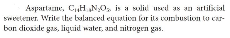 Aspartame, C₁4H18N2O5, is a solid used as an artificial
sweetener. Write the balanced equation for its combustion to car-
bon dioxide gas, liquid water, and nitrogen gas.