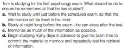 Tom is studying for his first psychology exam. What should he do to
ensure he remembers all that he has studied?
a. Wait to study until just before the scheduled exam, so that the
information will be fresh in his mind.
b. Study all night long before the exam-he can sleep after the test.
c. Memorize as much of the information as possible.
d. Begin studying many days in advance to give his brain time to
commit the material to memory and repeatedly test his retrieval
of information.