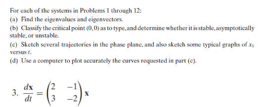 For each of the systems in Problems 1 through 12:
(a) Find the eigenvalues and eigenvectors.
(b) Classify the critical point (0,0) as to type, and determine whether it is stable, asymptotically
stable, or unstable.
(c) Sketch several trajectories in the phase plane, and also sketch some typical graphs of x₁
versus 1.
(d) Use a computer to plot accurately the curves requested in part (c).
3.
dx
dt
=
3 -2
X