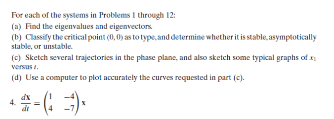 For each of the systems in Problems 1 through 12:
(a) Find the eigenvalues and eigenvectors.
(b) Classify the critical point (0,0) as to type, and determine whether it is stable, asymptotically
stable, or unstable.
(c) Sketch several trajectories in the phase plane, and also sketch some typical graphs of x₁
versus t.
(d) Use a computer to plot accurately the curves requested in part (c).
4.
#-G =)x
dt