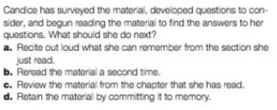 Candice has surveyed the material, developed questions to con-
sider, and begun reading the material to find the answers to her
questions. What should she do next?
a. Recite out loud what she can remember from the section she
just read.
b. Reread the material a second time.
c. Review the material from the chapter that she has read.
d. Retain the material by committing it to memory.