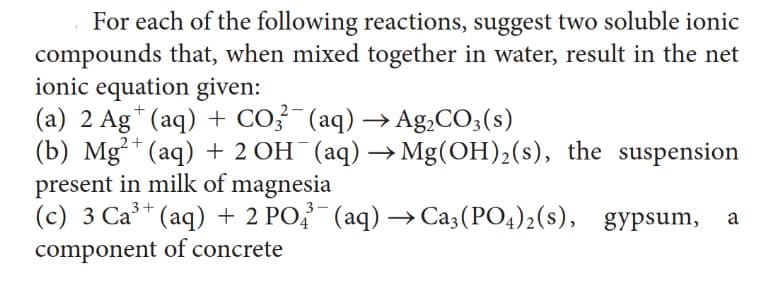 For each of the following reactions, suggest two soluble ionic
compounds that, when mixed together in water, result in the net
ionic equation given:
(a) 2 Ag+ (aq) + CO3²¯ (aq) → Ag₂CO3(s)
(b) Mg²+ (aq) + 2 OH¯(aq) → Mg(OH)₂(s), the suspension
present in milk of magnesia
3+
(c) 3 Ca³+ (aq) + 2 PO2 (aq) → Ca3(PO4)2(s), gypsum, a
component of concrete