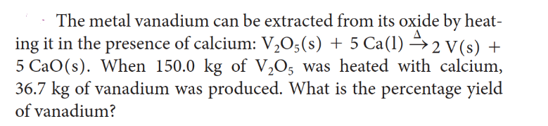 The metal vanadium can be extracted from its oxide by heat-
ing it in the presence of calcium: V₂05(s) + 5 Ca(1)→2 V(s) +
5 CaO(s). When 150.0 kg of V₂O5 was heated with calcium,
36.7 kg of vanadium was produced. What is the percentage yield
of vanadium?