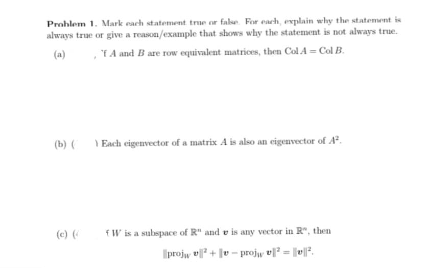 Problem 1. Mark each statement true or false. For each, explain why the statement is
always true or give a reason/example that shows why the statement is not always true.
(a)
'f A and B are row equivalent matrices, then Col A = Col B.
(b) (
) Each eigenvector of a matrix A is also an eigenvector of A².
(c) (
fW is a subspace of R" and v is any vector in R", then
Ilprojw 메2 + |le - projw 베23 1이2.
%3!
