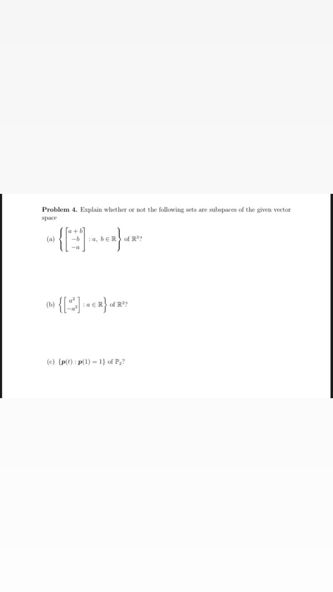 Problem 4. Explain whether or not the following sets are subspaces of the given vector
space
(a)
: a, bɛR of R³?
(b)
:a €
of R?
(c) {p(t) : p(1) = 1} of P2?
