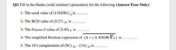 Q1/ Fill in the blanks (with solution's procedure) for the following (Answer Four Only):
1- The octal value of (1101001) , is
....--...
2- The BCD value of (0.27) 16 is
3- The Excess-3 value of (2.05) s is
4- The simplified Boolean expression of (A +(A XNOR B)) is
5- The 10's complements of (9C) 16-(3A) 16 is
