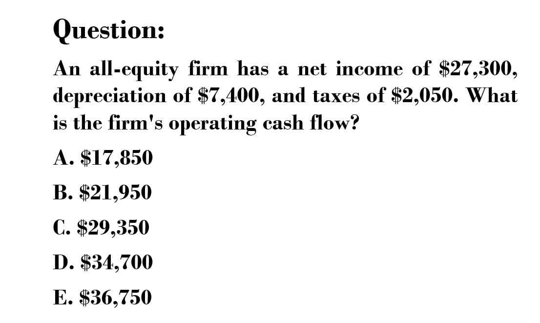Question:
An all-equity firm has a net income of $27,300,
depreciation of $7,400, and taxes of $2,050. What
is the firm's operating cash flow?
A. $17,850
B. $21,950
C. $29,350
D. $34,700
E. $36,750