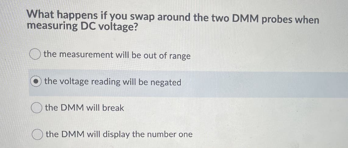 What happens if you swap around the two DMM probes when
measuring DC voltage?
the measurement will be out of range
the voltage reading will be negated
the DMM will break
the DMM will display the number one
