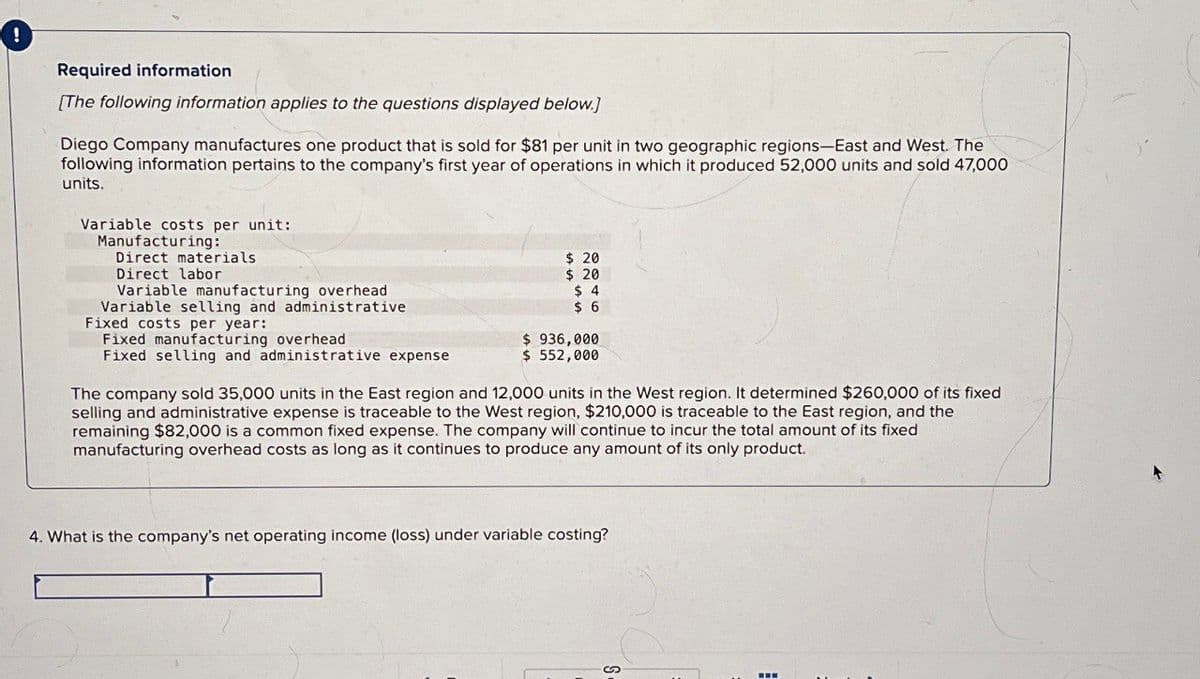 !
Required information
[The following information applies to the questions displayed below.)
Diego Company manufactures one product that is sold for $81 per unit in two geographic regions-East and West. The
following information pertains to the company's first year of operations in which it produced 52,000 units and sold 47,000
units.
Variable costs per unit:
Manufacturing:
Direct materials
Direct labor
Variable manufacturing overhead
Variable selling and administrative
Fixed costs per year:
Fixed manufacturing overhead
Fixed selling and administrative expense
$ 20
$ 20
$ 4
$ 6
$ 936,000
$ 552,000
The company sold 35,000 units in the East region and 12,000 units in the West region. It determined $260,000 of its fixed
selling and administrative expense is traceable to the West region, $210,000 is traceable to the East region, and the
remaining $82,000 is a common fixed expense. The company will continue to incur the total amount of its fixed
manufacturing overhead costs as long as it continues to produce any amount of its only product.
4. What is the company's net operating income (loss) under variable costing?