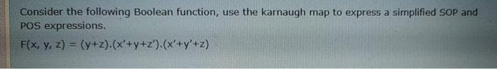 Consider the following Boolean function,
POS expressions.
F(x, y, z) = (y+z).(x'+y+z').(x'+y'+z)
use the karnaugh map to express a simplified SOP and
