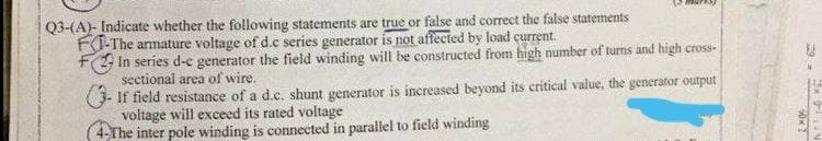 Q3-(A)- Indicate whether the following statements are true or false and correct the false statements
F-The armature voltage of d.c series generator is not affected by load current.
In series d-c generator the field winding will be constructed from high number of turns and high cross-
sectional area of wire.
If field resistance of a d.c. shunt generator is increased beyond its critical value, the generator output
voltage will exceed its rated voltage
4-The inter pole winding is connected in parallel to field winding