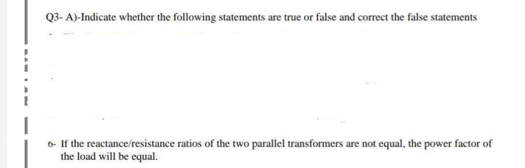 Q3- A)-Indicate whether the following statements are true or false and correct the false statements
6- If the reactance/resistance ratios of the two parallel transformers are not equal, the power factor of
the load will be equal.