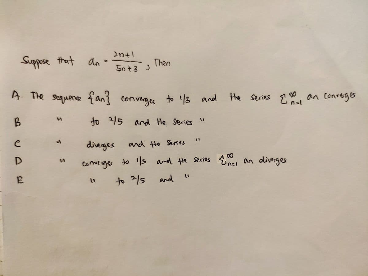 Intl
Suppose that
an
Then
5n+3 )
A. The sequene {an} converges to '3 and
the series E, an conrerges
to 215 and the Series"
e
dierges
and Hhe Series
conve rges
to '13 and Hhe Series Enel an diverges
E
to 2/5
and
