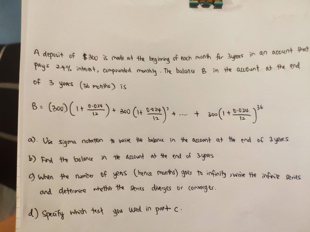 A deposit of $300 is made at the beginning of each month for Byears in an acount that
pays
mg 3.4% interst, compounded monthly. The balan ce B in the account at the oa
of 3 years (36 months) is
B= (300) (1+ ) * 200 (1+ De
0-024
36
0-024
300(1+
12
12
a). Use sigmu notation to write the balance in the accont at He end of 3 years
b) Find the balance in
n te account at te end of 3 years
o when the
number of yens
(hence months) goer to infinity , write He infrie series
and determine whether the series diverges or converger.
d) Specify which test
d):
you used in part c.
