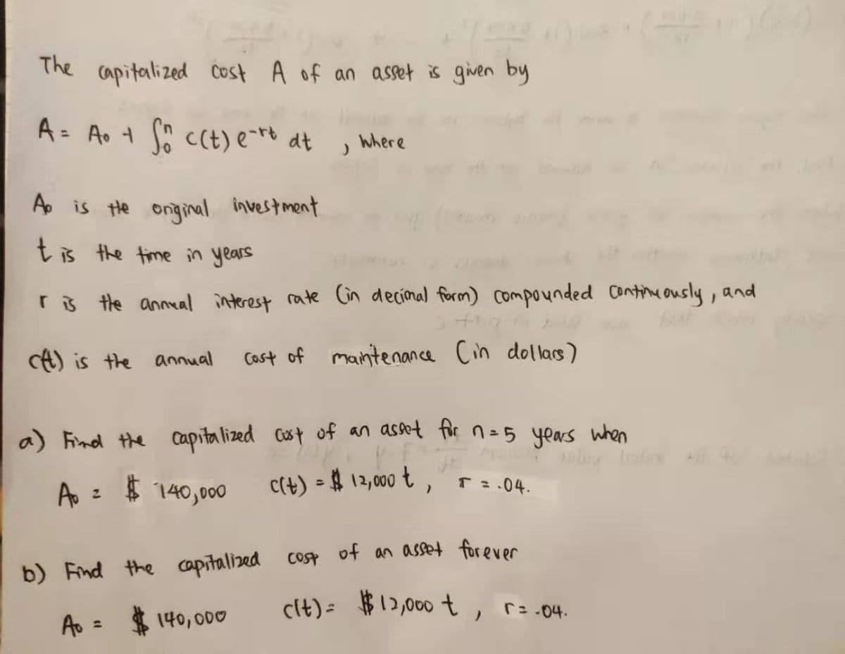 The capitalized Čost A of an asset is given by
A= Ao t c(t) e-** dt
%3D
Where
A is He onginal investment
t is the time in years
r3 the anneal interest rate Gn decimal form) compounded Coine ously, and
A) is the annual
Cast of mantenance Cin dollacs)
a) Find the capitalized Cust of an asset for n=5 years when
A = $ 140,000
c(t) = $ 12,000 t ,
T:.04.
%3D
Cost
b) Find the capitalized cosp of an asset forever
cit)= $12,000 t,
r:.04.
Ao = $
140,000
