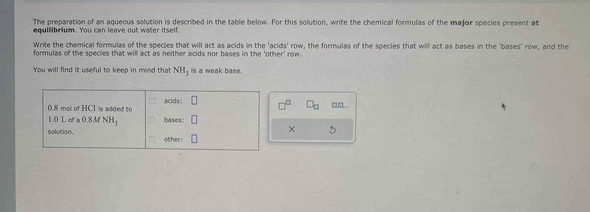 The preparation of an aqueous solution is described in the table below. For this solution, write the chemical formulas of the major species present at
equilibrium. You can leave out water itself.
Write the chemical formulas of the species that will act as acids in the 'acids' row, the formulas of the species that will act as bases in the 'bases' row, and the
formulas of the species that will act as neither acids nor bases in the 'other' row.
You will find it useful to keep in mind that NH3 is a weak base.
acids:
0.8 mol of HCI is added to
1.0 L of a 0.8M NH3
bases:
solution.
O other: ☐
0,0,...
5
