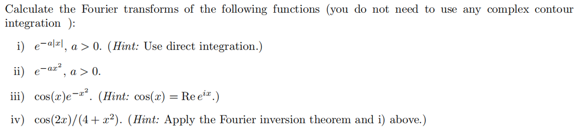 Calculate the Fourier transforms of the following functions (you do not need to use any complex contour
integration ):
i) e-alel, a > 0. (Hint: Use direct integration.)
ii)
e-ax?
, a > 0.
iii) cos(x)e-a*. (Hint: cos(x) = Re et.)
iv) cos(2x)/(4 + x²). (Hint: Apply the Fourier inversion theorem and i) above.)
