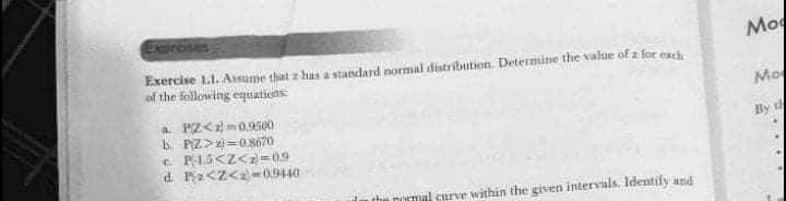 Exercises
Mo
Exercise 1.1. Assume that z has a standard normal distribution. Determine the value of z for each
of the following equations
Mo
a. PZ<2)-0.9500
b. PIZ>z=0.8670
e P15<Z<z=0.9
d. Piz<Z<2-0.9440
By th
the normal surve within the given intervals. Identify and
....
