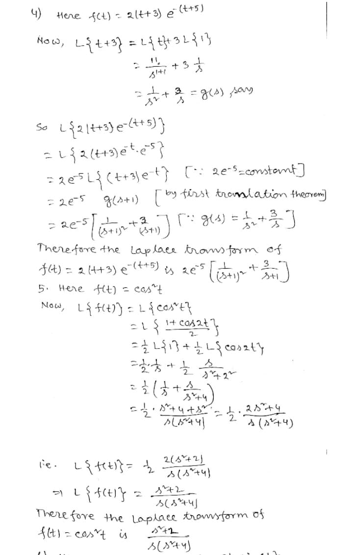 4)
Here fet) - 2ltt 3) e
(++5)
Now,
+ 3
3
= g(A) say
So
- 2e-5
g(s+1) by first tromlation theoremi]
3
There fore the laplace trons form of
J4) = 2 (4+3) e"(t+5) is 20 [y
5. Here Ht) = cos^t
Now, L{ft)) = L{cos"E}
1+ COs2t
A (A'+4)
lie.
Liteti}= 2(6*42)
There fore the laplace tromsform of
ft) = cos^t is
