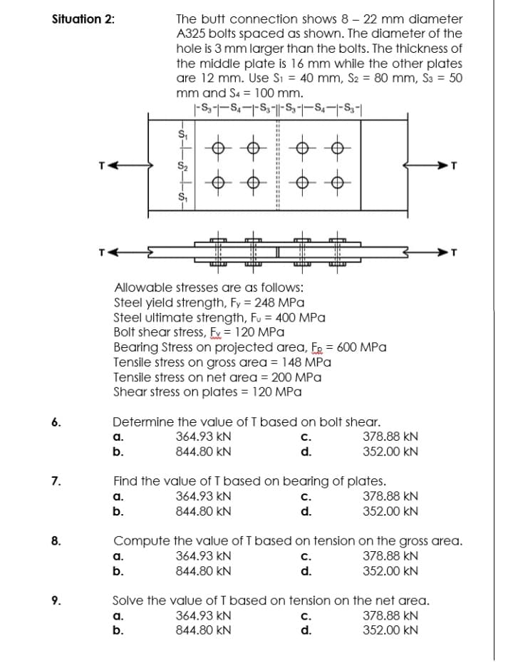 Situation 2:
The butt connection shows 8 – 22 mm diameter
A325 bolts spaced as shown. The diameter of the
hole is 3 mm larger than the bolts. The thickness of
the middle plate is 16 mm while the other plates
are 12 mm. Use Si = 40 mm, S2 = 80 mm, S3 = 50
mm and S4 = 100 mm.
S,
S2
S,
Allowable stresses are as follows:
Steel yield strength, Fy = 248 MPa
Steel ultimate strength, Fu = 400 MPa
Bolt shear stress, Ex = 120 MPa
Bearing Stress on projected area, ER = 600 MPa
Tensile stress on gross area = 148 MPa
Tensile stress on net area = 200 MPa
Shear stress on plates = 120 MPa
6.
Determine the value of T based on bolt shear.
a.
364.93 kN
с.
378.88 kN
b.
844.80 kN
d.
352.00 kN
Find the value of I based on bearing of plates.
7.
а.
364.93 kN
с.
378.88 kN
b.
844.80 KN
d.
352.00 kN
8.
Compute the value of T based on tension on the gross area.
а.
364.93 kN
c.
378.88 kN
b.
844.80 kN
d.
352.00 kN
9.
Solve the value of T based on tension on the net area.
а.
364.93 kN
с.
378.88 kN
b.
844.80 kN
d.
352.00 kN
