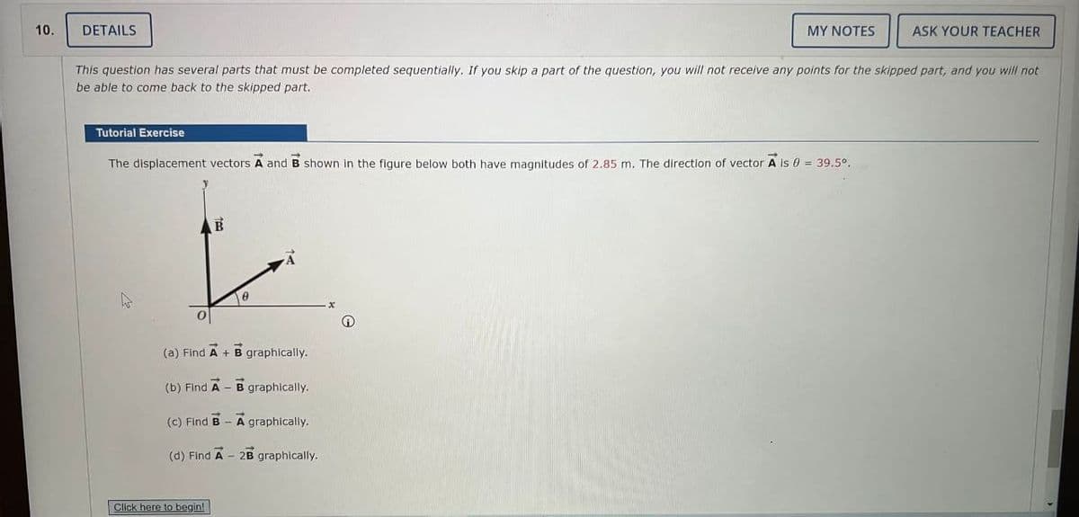 10.
DETAILS
Tutorial Exercise
This question has several parts that must be completed sequentially. If you skip a part of the question, you will not receive any points for the skipped part, and you will not
be able to come back to the skipped part.
The displacement vectors A and B shown in the figure below both have magnitudes of 2.85 m. The direction of vector A is 0 = 39.5º.
B
L
0
(a) Find A + B graphically.
(b) Find A - B
(c) Find B - A graphically.
(d) Find A - 2B graphically.
Click here to begin!
MY NOTES
graphically.
Ⓡ
ASK YOUR TEACHER