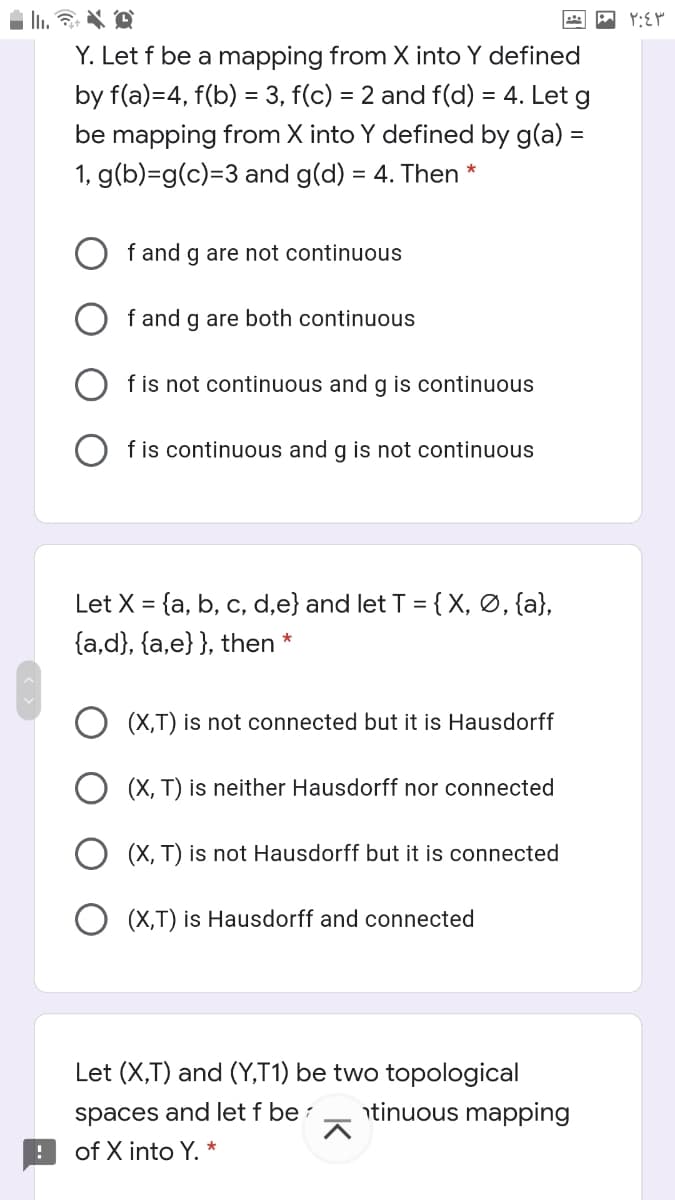 Y. Let f be a mapping from X into Y defined
by f(a)=4, f(b) = 3, f(c) = 2 and f(d) = 4. Let g
be mapping from X into Y defined by g(a) =
1, g(b)=g(c)=3 and g(d) = 4. Then
f and g are not continuous
f and g are both continuous
f is not continuous and g is continuous
f is continuous and g is not continuous
Let X = {a, b, c, d,e} and let T = {X, Ø, {a},
{a,d}, {a,e}}, then *
(X,T) is not connected but it is Hausdorff
O (X, T) is neither Hausdorff nor connected
(X, T) is not Hausdorff but it is connected
O (X,T) is Hausdorff and connected
Let (X,T) and (Y,T1) be two topological
spaces and let f be :
ntinuous mapping
of X into Y. *
