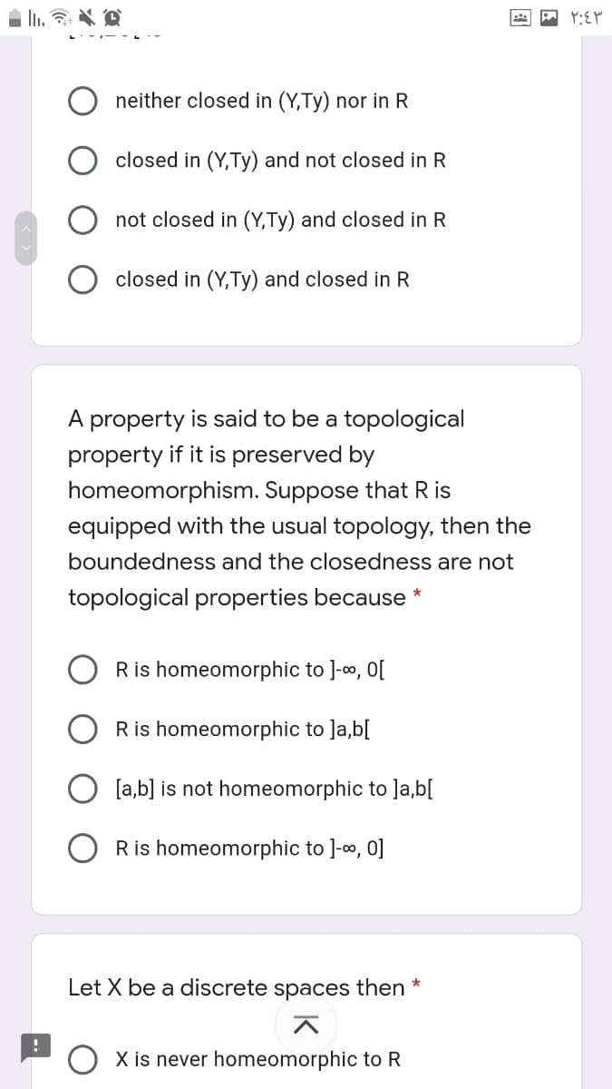 neither closed in (Y,Ty) nor in R
closed in (Y,Ty) and not closed in R
not closed in (Y,Ty) and closed in R
closed in (Y,Ty) and closed in R
A property is said to be a topological
property if it is preserved by
homeomorphism. Suppose that R is
equipped with the usual topology, then the
boundedness and the closedness are not
topological properties because *
Ris homeomorphic to ]-o, O[
Ris homeomorphic to ]a,b[
[a,b] is not homeomorphic to ]a,b[
Ris homeomorphic to ]-, 0]
Let X be a discrete spaces then *
지
O X is never homeomorphic to R
