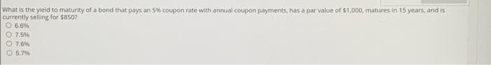 What is the yield to maturity of a bond that pays an 5% coupon rate with annual coupon payments, has a par value of $1,000, matures in 15 years, and is
currently selling for $850?
O 6.6%
7.5%
O 7.6%
O 5.7%