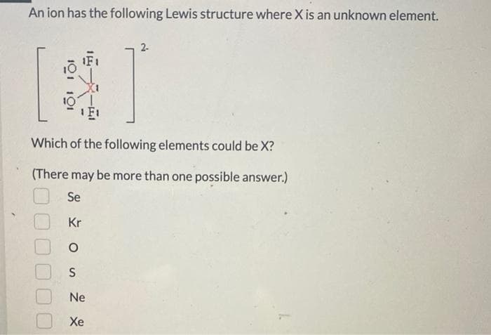 An ion has the following Lewis structure where X is an unknown element.
101
2-
F₁
Which of the following elements could be X?
(There may be more than one possible answer.)
Se
Kr
S
Ne
Xe