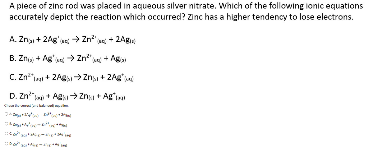 A piece of zinc rod was placed in aqueous silver nitrate. Which of the following ionic equations
accurately depict the reaction which occurred? Zinc has a higher tendency to lose electrons.
A. Zn(s) + 2Ag* (aq) → Zn²+ (aq) + 2Ag(s)
2+
B. Zn(s) + Ag* (aq) → Zn²+ (aq) + Ag(s)
C. Zn²+ (aq) + 2Ag(s) → Zn(s) + 2Ag+ (aq)
2+
D. Zn²+ (aq) + Ag(s) → Zn(s) + Ag* (aq)
Chose the correct (and balanced) equation.
OA. Zn(s)
+ 2Ag+ (aq) → Zn²+
OB. Zn(s)
OC. Zn²+
OD. Zn2+
+Ag+ (aq) → Zn²+ (aq) + Ag(s)
*(aq) + 2Ag(s) → Zn(s) + 2Ag+ (aq)
(aq) + 2Ag(s)
(aq)
+ Ag(s) → Zn(s) + Ag* (aq)