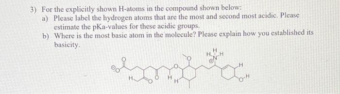 3) For the explicitly shown H-atoms in the compound shown below:
a) Please label the hydrogen atoms that are the most and second most acidic. Please
estimate the pKa-values for these acidic groups.
b) Where is the most basic atom in the molecule? Please explain how you established its
basicity.
H
HOH
ON
H