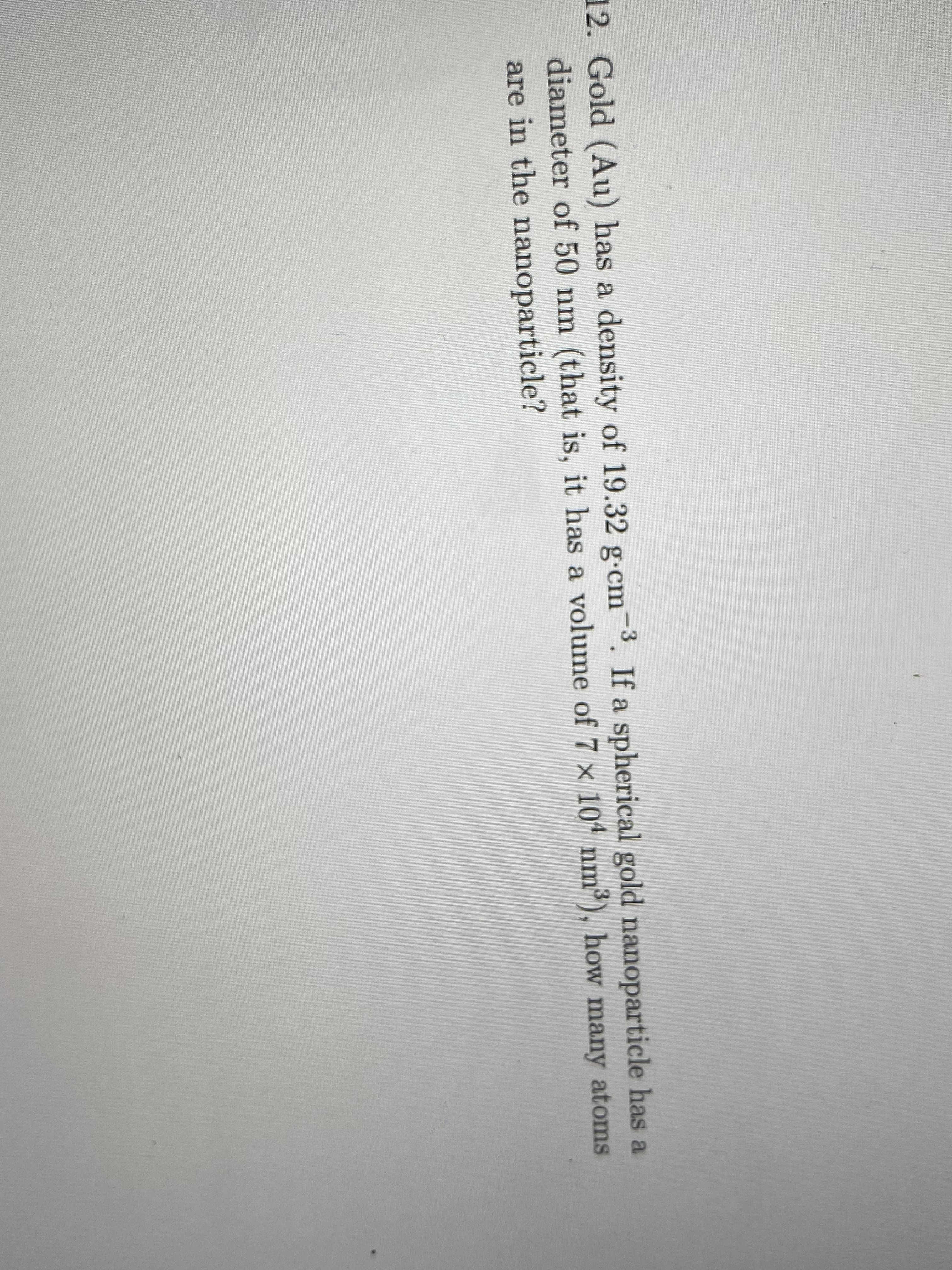 Gold (Au) has a density of 19.32 g-cm-3. If a spherical gold nanoparticle has a
diameter of 50 nm (that is, it has a volume of 7 x 104 nm3), how many atoms
are in the nanoparticle?

