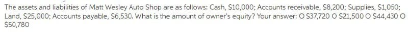 The assets and liabilities of Matt Wesley Auto Shop are as follows: Cash, S10,000; Accounts receivable, $8,200; Supplies, $1,050;
Land, $25,000; Accounts payable, S6,530. What is the amount of owner's equity? Your answer: O S37,720 O $21,500 O $44,430 o
$50,780
