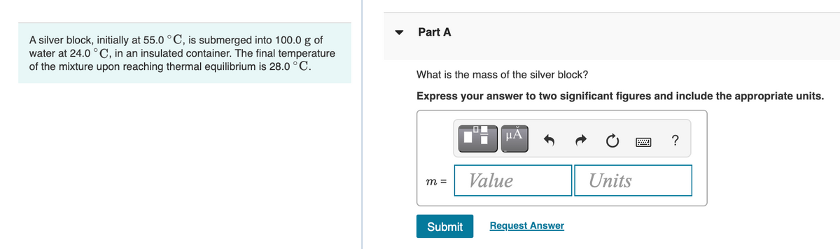 Part A
A silver block, initially at 55.0 ° C, is submerged into 100.0 g of
water at 24.0 °C, in an insulated container. The final temperature
of the mixture upon reaching thermal equilibrium is 28.0 °C.
What is the mass of the silver block?
Express your answer to two significant figures and include the appropriate units.
HA
?
m =
Value
Units
Submit
Request Answer
