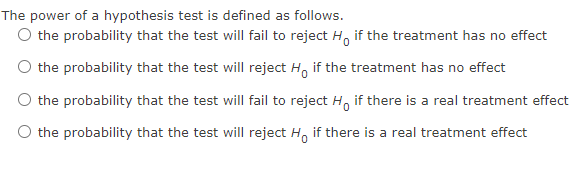 The power of a hypothesis test is defined as follows.
O the probability that the test will fail to reject Ho if the treatment has no effect
the probability that the test will reject Ho if the treatment has no effect
the probability that the test will fail to reject Ho if there is a real treatment effect
the probability that the test will reject H if there is a real treatment effect