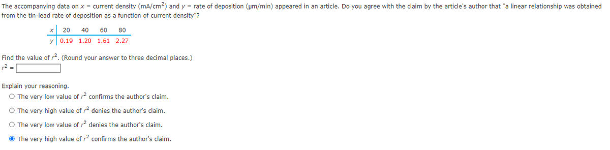 The accompanying data on x = current density (mA/cm²) and y = rate of deposition (μm/min) appeared in an article. Do you agree with the claim by the article's author that "a linear relationship was obtained
from the tin-lead rate of deposition as a function of current density"?
40 60 80
x 20
y 0.19 1.20 1.61 2.27
Find the value of r². (Round your answer to three decimal places.)
r² =
Explain your reasoning.
O The very low value of r² confirms the author's claim.
O The very high value of ² denies the author's claim.
O The very low value of r² denies the author's claim.
The very high value of
confirms the author's claim.