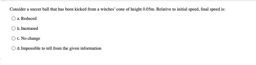 Consider a soccer ball that has been kicked from a witches' cone of height 0.05m. Relative to initial speed, final speed is:
a. Reduced
O b. Increased
O c. No change
d. Impossible to tell from the given information