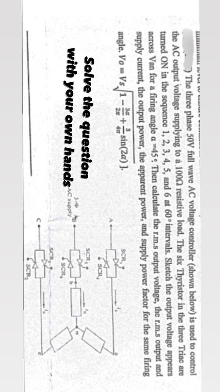 The three phase 50V full wave AC voltage controller (shown below) is used to control
the AC output voltage supplying to a 1002 resistive load. The six Thyristor in the three Triac are
turned ON in the sequence 1, 2, 3, 4, 5, and 6 at 60° intervals. Sketch the output voltage appears
across Van for a firing angle a -45 Then calculate the r.m.s output voltage, the r.m.s output and
supply current, the output power, the apparent power, and supply power factor for the same firing
angle. Vo Vs 1-3+sin(2a)].
Solve the question
3-4
with your own hands supply
SCR
SCR
SCR
SCR
SCR