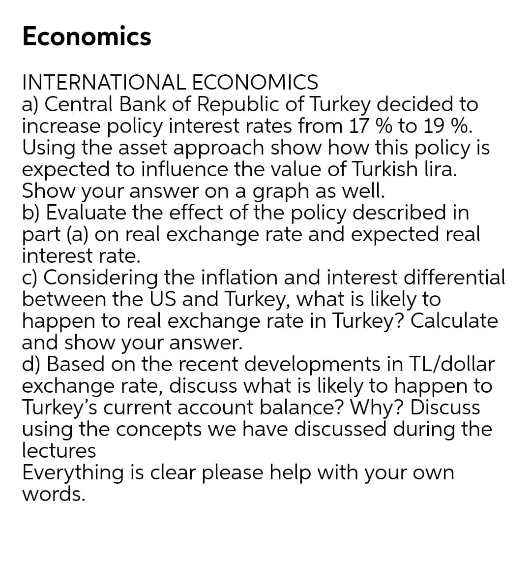 Economics
INTERNATIONAL ECONOMICS
a) Central Bank of Republic of Turkey decided to
increase policy interest rates from 17 % to 19 %.
Using the asset approach show how this policy is
expected to influence the value of Turkish lira.
Show your answer on a graph as well.
b) Evaluate the effect of the policy described in
part (a) on real exchange rate and expected real
interest rate.
c) Considering the inflation and interest differential
between the US and Turkey, what is likely to
happen to real exchange rate in Turkey? Calculate
and show your answer.
d) Based on the recent developments in TL/dollar
exchange rate, discuss what is likely to happen to
Turkey's current account balance? Why? Discuss
using the concepts we have discussed during the
lectures
Everything is clear please help with your own
words.
