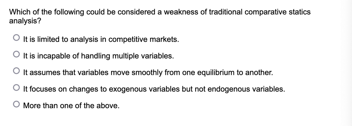 Which of the following could be considered a weakness of traditional comparative statics
analysis?
It is limited to analysis in competitive markets.
O It is incapable of handling multiple variables.
O It assumes that variables move smoothly from one equilibrium to another.
O It focuses on changes to exogenous variables but not endogenous variables.
O More than one of the above.