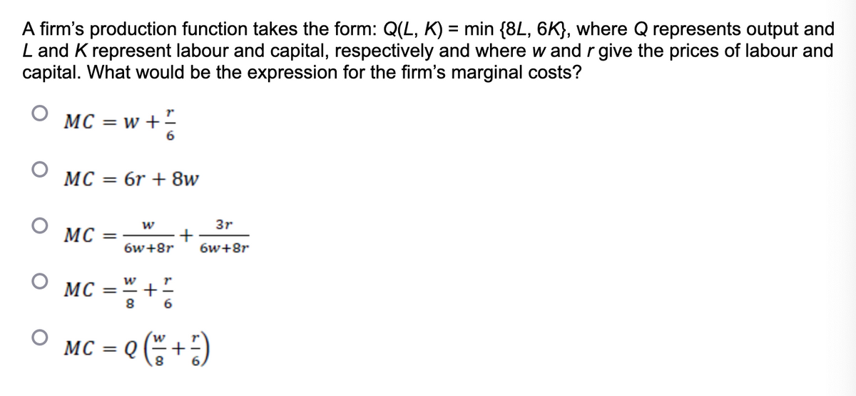 A firm's production function takes the form: Q(L, K) = min {8L, 6K}, where Q represents output and
L and K represent labour and capital, respectively and where w and r give the prices of labour and
capital. What would be the expression for the firm's marginal costs?
O
O
O
O
MC = w + 1/
MC = 6r + 8w
MC =
W
MC
6w+8r
W
MC =
8
+!
6
+
3r
6w+8r
= Q (²= ² + ² )