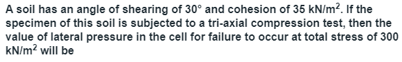 A soil has an angle of shearing of 30° and cohesion of 35 kN/m?. If the
specimen of this soil is subjected to a tri-axial compression test, then the
value of lateral pressure in the cell for failure to occur at total stress of 300
kN/m? will be
