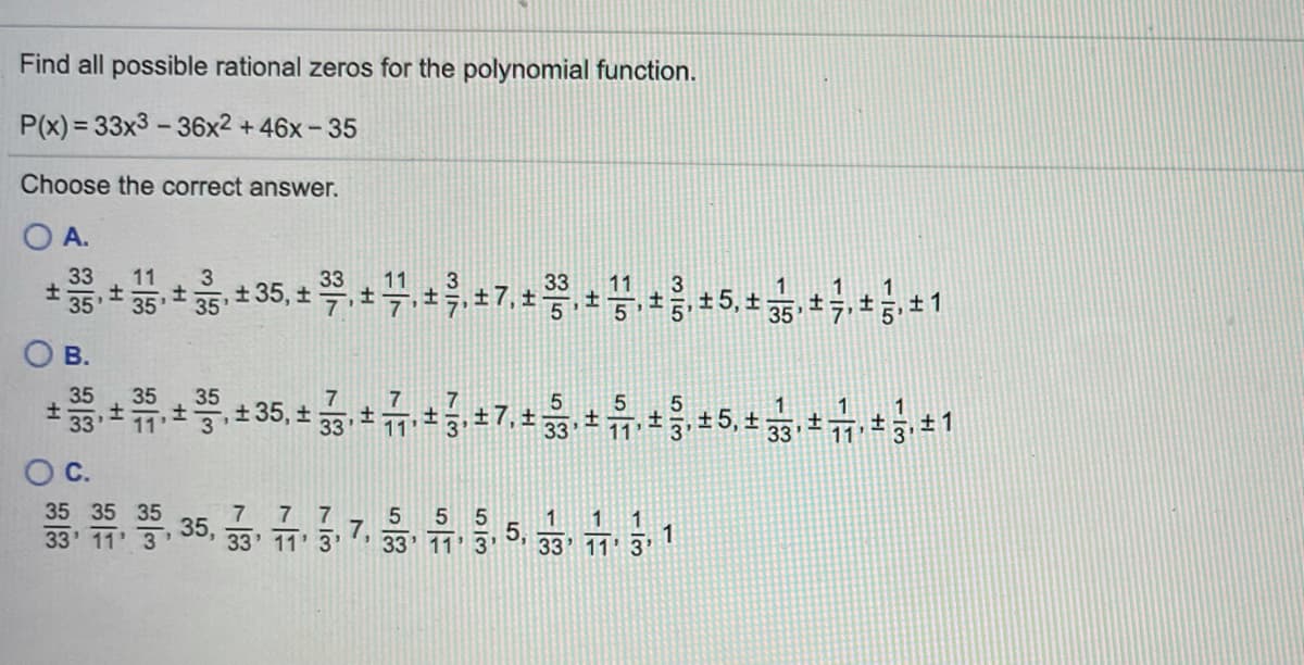 Find all possible rational zeros for the polynomial function.
P(x) = 33x3 - 36x2 +46x- 35
Choose the correct answer.
O A.
33
11
33
11
33
11
± 35, ± 을, ±,±을. ± 7.±. ,±5.±
1
1
35
35
35 7,±5,±1
35'
В.
35
7
* 33 35, ±
5
+,±,±5, ±
1
±1
+7, ±
33
11'
3
33
11'
3
OC.
35 35 35
7
35,
33 11 3'
7
5 5
5,
33 11' 3'
1
1
33' 11' 3'
1
33' 11 3
7,
+1
